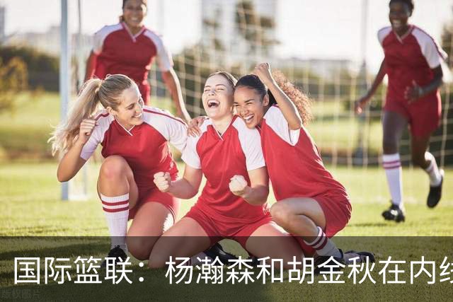 国际篮联：杨瀚森和胡金秋在内线站稳脚跟 中国队篮板和内线得分将压倒对手